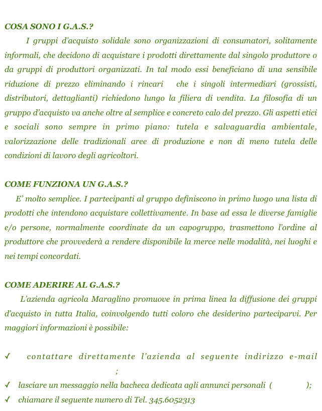 
COSA SONO I G.A.S.?
    I gruppi d’acquisto solidale sono organizzazioni di consumatori, solitamente informali, che decidono di acquistare i prodotti direttamente dal singolo produttore o da gruppi di produttori organizzati. In tal modo essi beneficiano di una sensibile riduzione di prezzo eliminando i rincari  che i singoli intermediari (grossisti, distributori, dettaglianti) richiedono lungo la filiera di vendita. La filosofia di un gruppo d’acquisto va anche oltre al semplice e concreto calo del prezzo. Gli aspetti etici e sociali sono sempre in primo piano: tutela e salvaguardia ambientale, valorizzazione delle tradizionali aree di produzione e non di meno tutela delle condizioni di lavoro degli agricoltori.

COME FUNZIONA UN G.A.S.?
    E’ molto semplice. I partecipanti al gruppo definiscono in primo luogo una lista di prodotti che intendono acquistare collettivamente. In base ad essa le diverse famiglie e/o persone, normalmente coordinate da un capogruppo, trasmettono l’ordine al produttore che provvederà a rendere disponibile la merce nelle modalità, nei luoghi e nei tempi concordati. 

COME ADERIRE AL G.A.S.?
    L’azienda agricola Maraglino promuove in prima linea la diffusione dei gruppi d’acquisto in tutta Italia, coinvolgendo tutti coloro che desiderino parteciparvi. Per maggiori informazioni è possibile:

  contattare direttamente l’azienda al seguente indirizzo e-mail         maraglinoagrumi@gmail.com;
    lasciare un messaggio nella bacheca dedicata agli annunci personali  (clicca qui);
    chiamare il seguente numero di Tel. 345.6052313